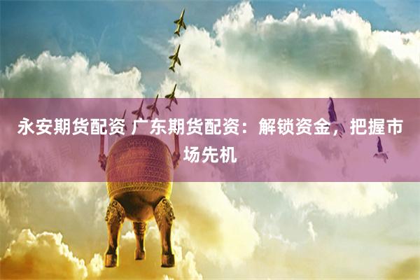 永安期货配资 广东期货配资：解锁资金，把握市场先机