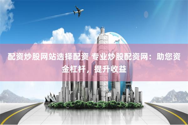 配资炒股网站选择配资 专业炒股配资网：助您资金杠杆，提升收益