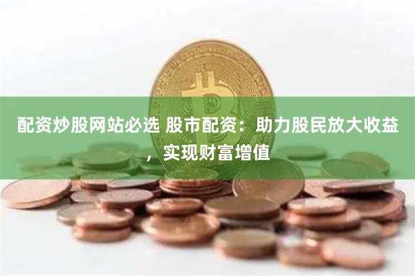 配资炒股网站必选 股市配资：助力股民放大收益，实现财富增值