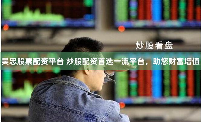 吴忠股票配资平台 炒股配资首选一流平台，助您财富增值