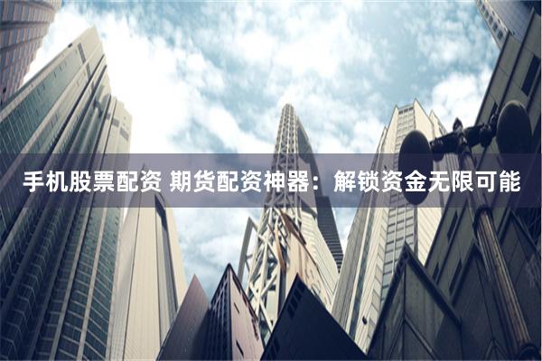手机股票配资 期货配资神器：解锁资金无限可能