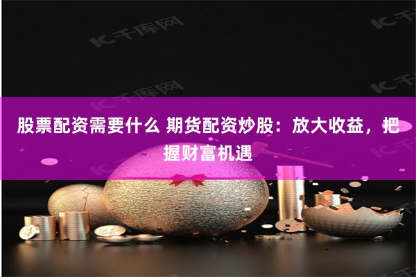 股票配资需要什么 期货配资炒股：放大收益，把握财富机遇