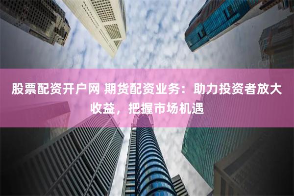 股票配资开户网 期货配资业务：助力投资者放大收益，把握市场机遇