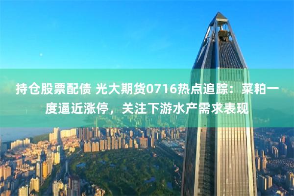 持仓股票配债 光大期货0716热点追踪：菜粕一度逼近涨停，关注下游水产需求表现