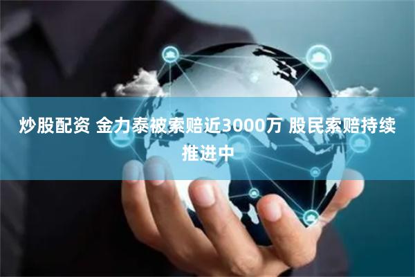 炒股配资 金力泰被索赔近3000万 股民索赔持续推进中