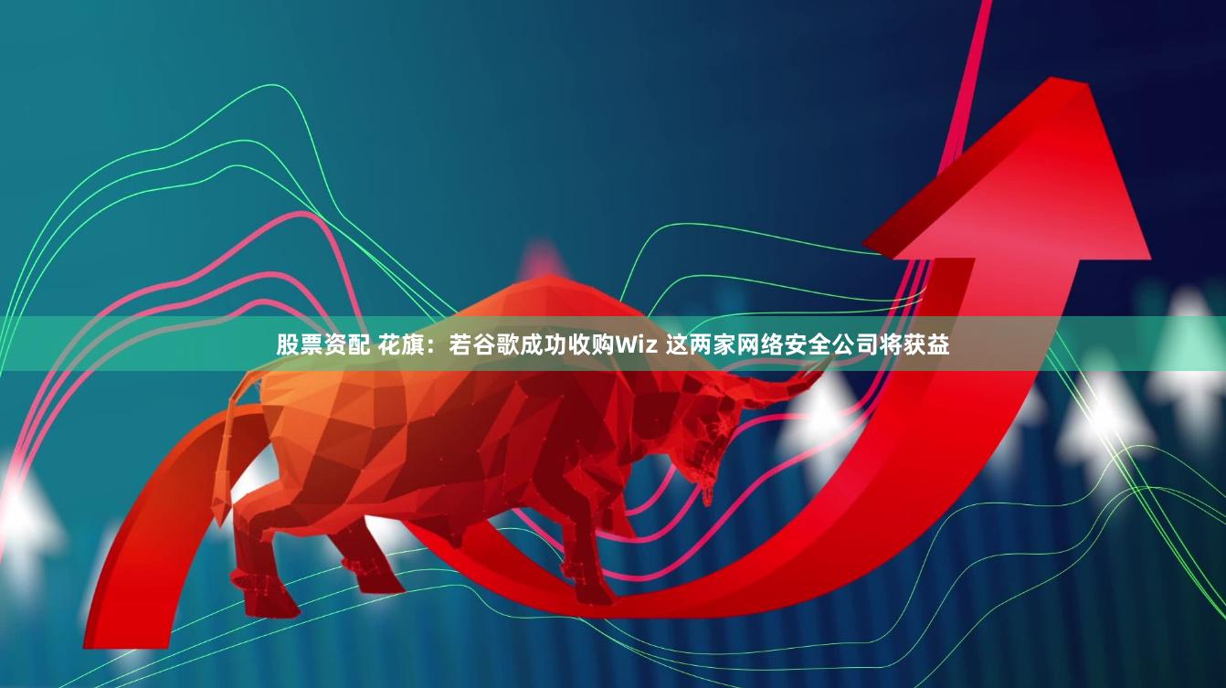 股票资配 花旗：若谷歌成功收购Wiz 这两家网络安全公司将获益