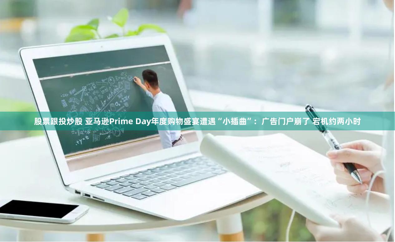 股票跟投炒股 亚马逊Prime Day年度购物盛宴遭遇“小插曲”：广告门户崩了 宕机约两小时