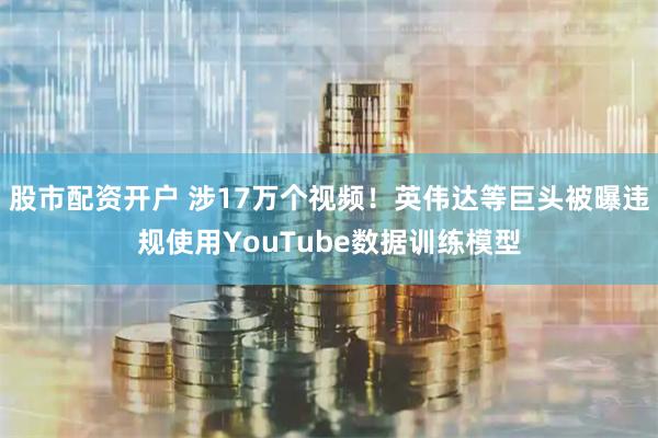 股市配资开户 涉17万个视频！英伟达等巨头被曝违规使用YouTube数据训练模型