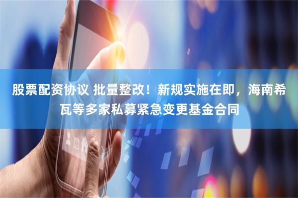 股票配资协议 批量整改！新规实施在即，海南希瓦等多家私募紧急变更基金合同