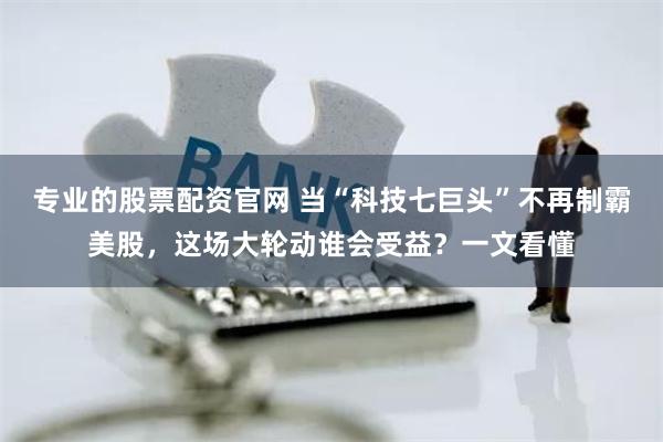 专业的股票配资官网 当“科技七巨头”不再制霸美股，这场大轮动谁会受益？一文看懂