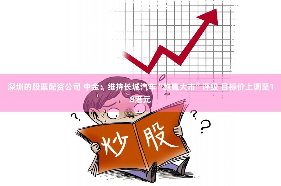 深圳的股票配资公司 中金：维持长城汽车“跑赢大市”评级 目标价上调至18港元
