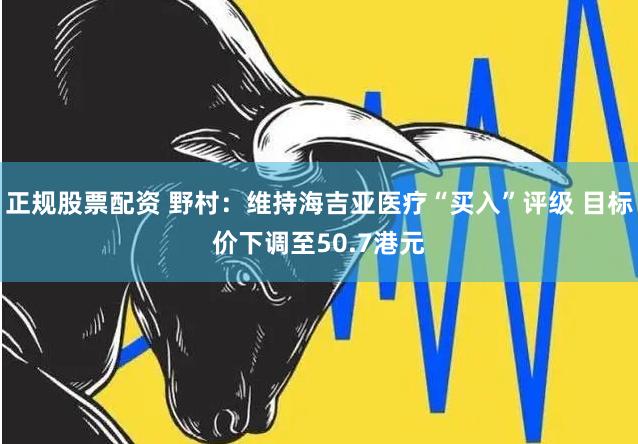 正规股票配资 野村：维持海吉亚医疗“买入”评级 目标价下调至50.7港元