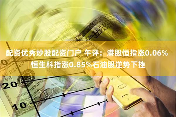 配资优秀炒股配资门户 午评：港股恒指涨0.06% 恒生科指涨0.85%石油股逆势下挫