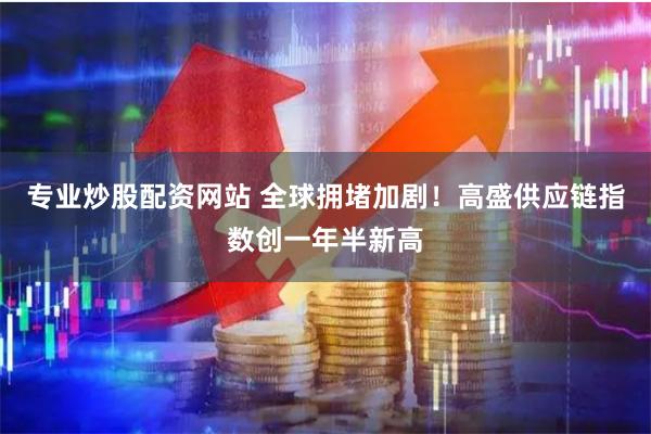 专业炒股配资网站 全球拥堵加剧！高盛供应链指数创一年半新高