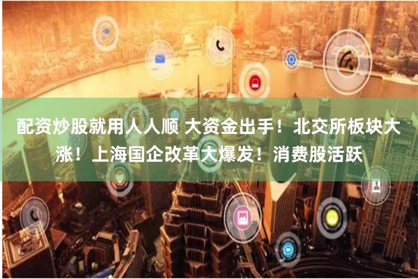 配资炒股就用人人顺 大资金出手！北交所板块大涨！上海国企改革大爆发！消费股活跃
