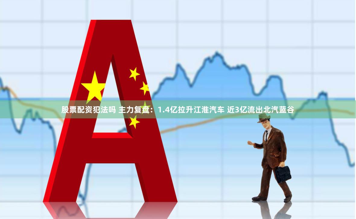 股票配资犯法吗 主力复盘：1.4亿拉升江淮汽车 近3亿流出北汽蓝谷