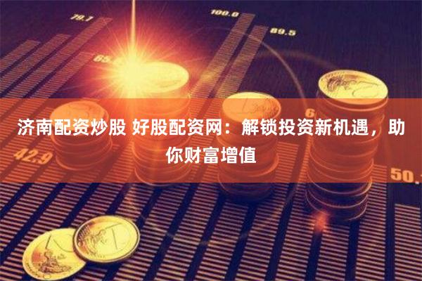 济南配资炒股 好股配资网：解锁投资新机遇，助你财富增值