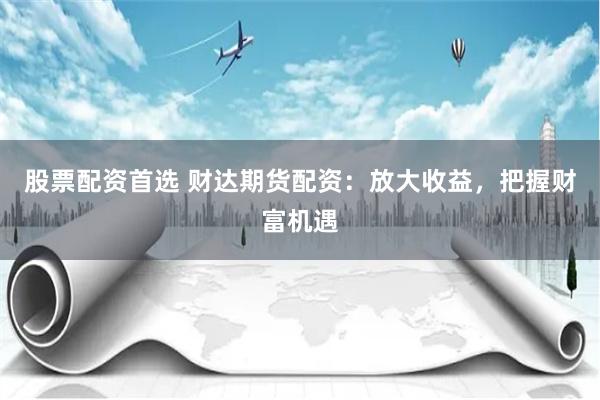 股票配资首选 财达期货配资:放大收益,把握财富机遇