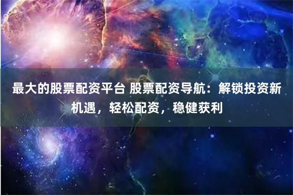 最大的股票配资平台 股票配资导航:解锁投资新机遇,轻松配资,稳健获利