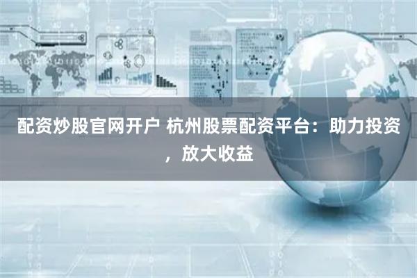 配资炒股官网开户 杭州股票配资平台：助力投资，放大收益